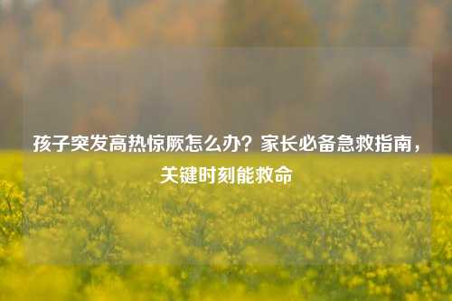 孩子突发高热惊厥怎么办?家长必备急救指南,关键时刻能救命