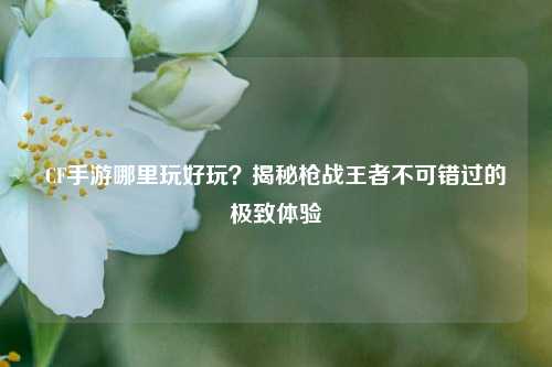 CF手游哪里玩好玩?揭秘枪战王者不可错过的极致体验