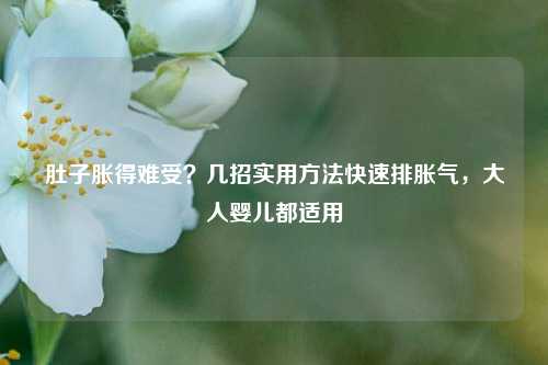 肚子胀得难受?几招实用方法快速排胀气,大人婴儿都适用
