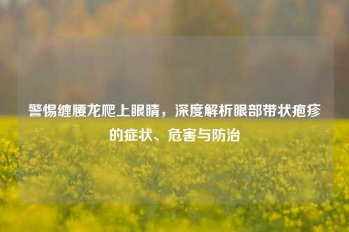 警惕缠腰龙爬上眼睛,深度解析眼部带状疱疹的症状、危害与防治
