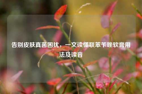 告别皮肤真菌困扰,一文读懂联苯苄唑软膏用法及读音