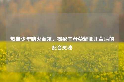 热血少年踏火而来,揭秘王者荣耀哪吒背后的配音灵魂